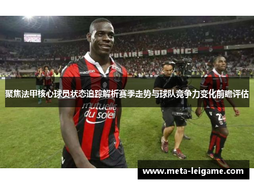 聚焦法甲核心球员状态追踪解析赛季走势与球队竞争力变化前瞻评估