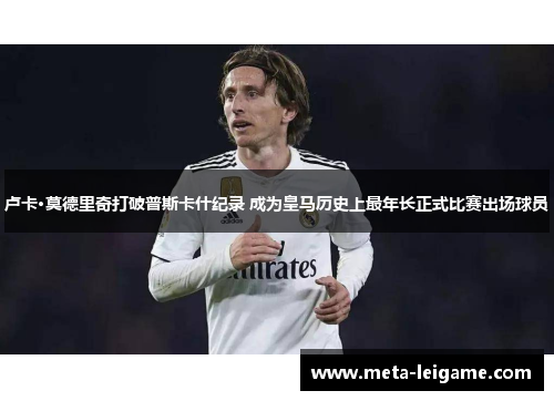 卢卡·莫德里奇打破普斯卡什纪录 成为皇马历史上最年长正式比赛出场球员